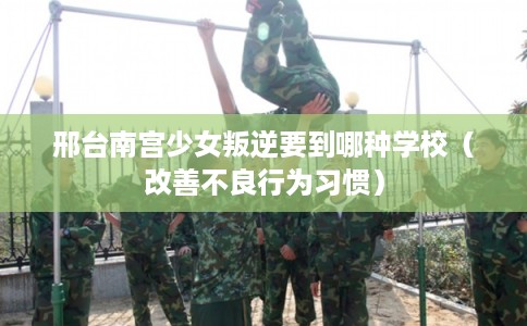 邢台南宫少女叛逆要到哪种学校（改善不良行为习惯）