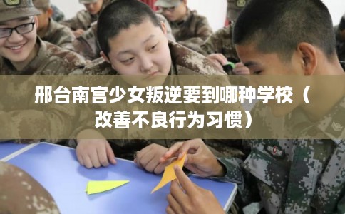 邢台南宫少女叛逆要到哪种学校（改善不良行为习惯）