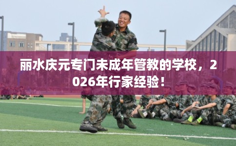 丽水庆元专门未成年管教的学校,2026年行家经验! 丽水庆元专门未成年管教的学校,2026年行家经验!