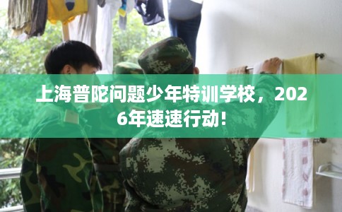 上海普陀问题少年特训学校，2026年速速行动!
