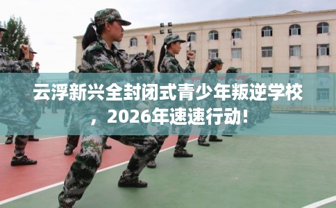 云浮新兴全封闭式青少年叛逆学校,2026年速速行动! 云浮新兴全封闭式青少年叛逆学校,2026年速速行动!