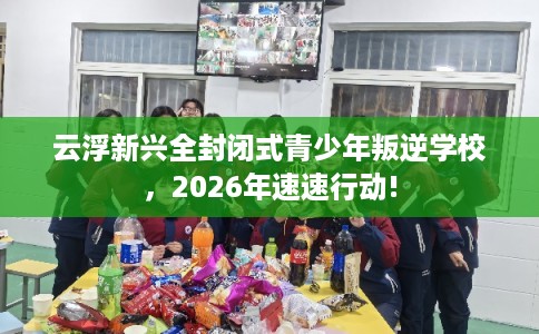 云浮新兴全封闭式青少年叛逆学校,2026年速速行动! 云浮新兴全封闭式青少年叛逆学校,2026年速速行动!