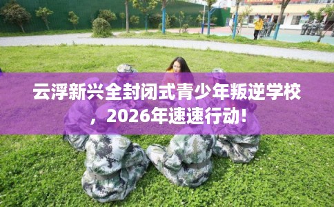 云浮新兴全封闭式青少年叛逆学校,2026年速速行动! 云浮新兴全封闭式青少年叛逆学校,2026年速速行动!