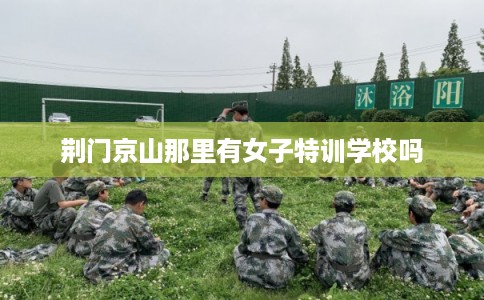 荆门京山那里有女子特训学校吗 荆门京山那里有女子特训学校吗