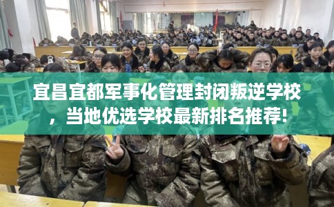 宜昌宜都军事化管理封闭叛逆学校，当地优选学校最新排名推荐!
