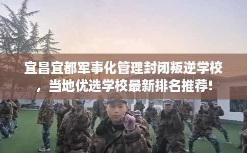 宜昌宜都军事化管理封闭叛逆学校，当地优选学校最新排名推荐!