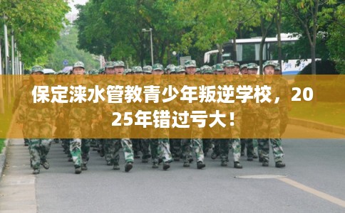 保定涞水管教青少年叛逆学校，2025年错过亏大！