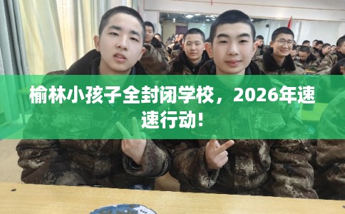 榆林小孩子全封闭学校,2026年速速行动! 榆林小孩子全封闭学校,2026年速速行动!