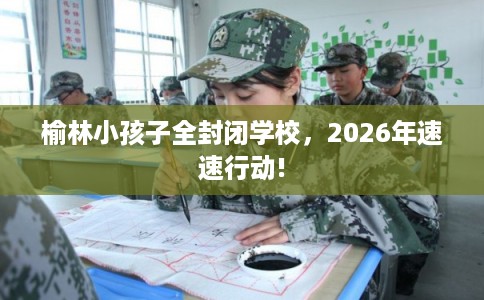 榆林小孩子全封闭学校,2026年速速行动! 榆林小孩子全封闭学校,2026年速速行动!