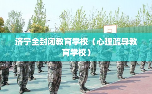 济宁全封闭教育学校(心理疏导教育学校) 济宁全封闭教育学校(心理疏导教育学校)