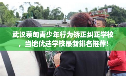 武汉蔡甸青少年行为矫正纠正学校，当地优选学校最新排名推荐!