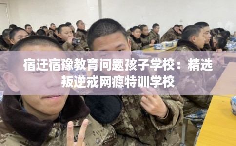 宿迁宿豫教育问题孩子学校:精选叛逆戒网瘾特训学校 宿迁宿豫教育问题孩子学校:精选叛逆戒网瘾特训学校
