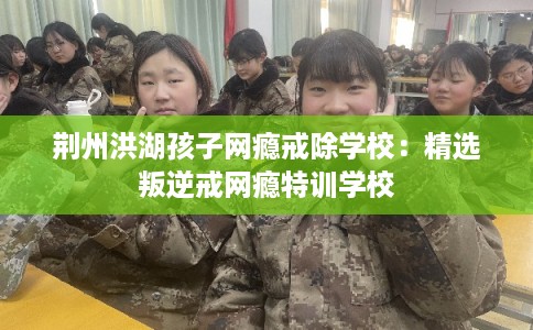 荆州洪湖孩子网瘾戒除学校:精选叛逆戒网瘾特训学校 荆州洪湖孩子网瘾戒除学校:精选叛逆戒网瘾特训学校