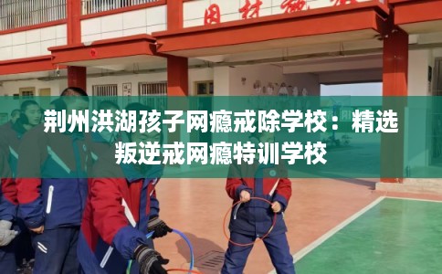 荆州洪湖孩子网瘾戒除学校:精选叛逆戒网瘾特训学校 荆州洪湖孩子网瘾戒除学校:精选叛逆戒网瘾特训学校
