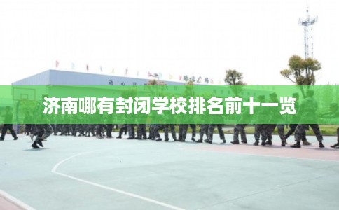 济南哪有封闭学校排名前十一览 济南哪有封闭学校排名前十一览