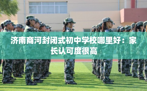 济南商河封闭式初中学校哪里好:家长认可度很高 济南商河封闭式初中学校哪里好:家长认可度很高
