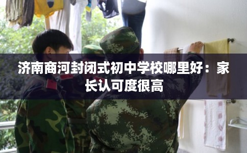 济南商河封闭式初中学校哪里好:家长认可度很高 济南商河封闭式初中学校哪里好:家长认可度很高