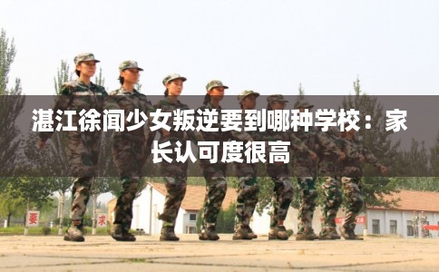 湛江徐闻少女叛逆要到哪种学校：家长认可度很高