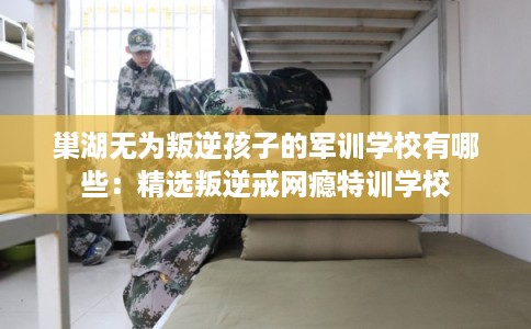 巢湖无为叛逆孩子的军训学校有哪些：精选叛逆戒网瘾特训学校