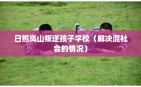 日照岚山叛逆孩子学校(解决混社会的情况) 日照岚山叛逆孩子学校(解决混社会的情况)