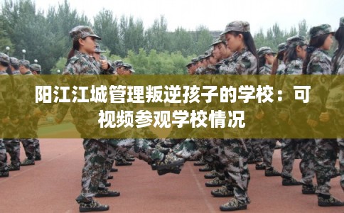 阳江江城管理叛逆孩子的学校:可视频参观学校情况 阳江江城管理叛逆孩子的学校:可视频参观学校情况