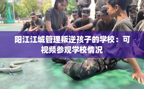 阳江江城管理叛逆孩子的学校:可视频参观学校情况 阳江江城管理叛逆孩子的学校:可视频参观学校情况