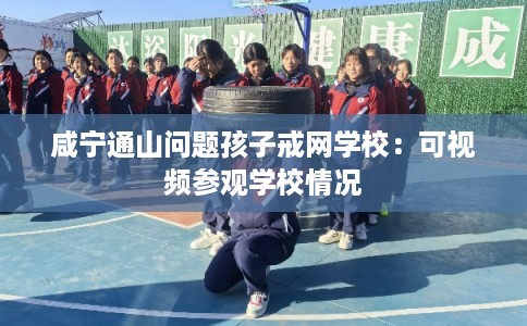 咸宁通山问题孩子戒网学校：可视频参观学校情况