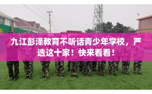 九江彭泽教育不听话青少年学校，严选这十家！快来看看！