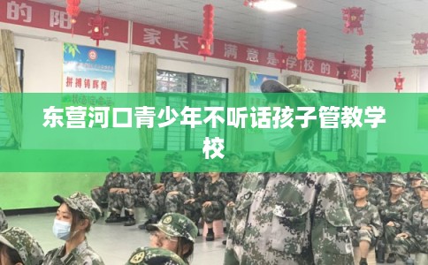 东营河口青少年不听话孩子管教学校