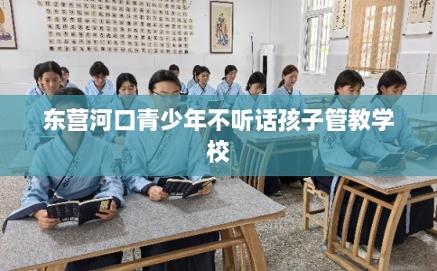 东营河口青少年不听话孩子管教学校