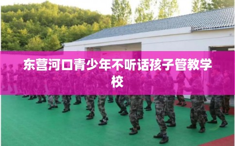 东营河口青少年不听话孩子管教学校