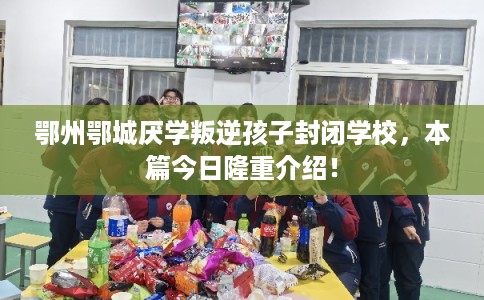 鄂州鄂城厌学叛逆孩子封闭学校,本篇今日隆重介绍! 鄂州鄂城厌学叛逆孩子封闭学校,本篇今日隆重介绍!