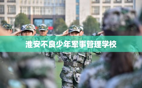 淮安不良少年军事管理学校 淮安不良少年军事管理学校