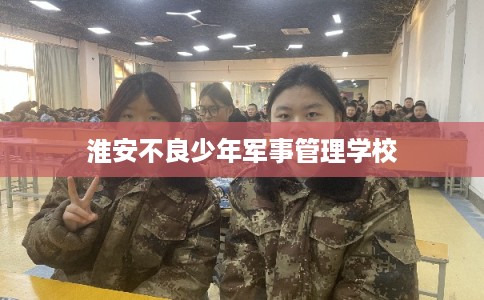 淮安不良少年军事管理学校 淮安不良少年军事管理学校