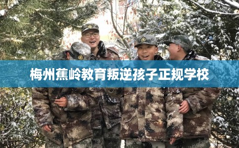 梅州蕉岭教育叛逆孩子正规学校