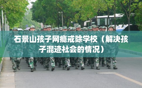 石景山孩子网瘾戒除学校(解决孩子混迹社会的情况) 石景山孩子网瘾戒除学校(解决孩子混迹社会的情况)