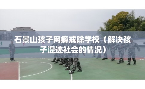 石景山孩子网瘾戒除学校（解决孩子混迹社会的情况）
