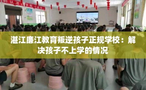 湛江廉江教育叛逆孩子正规学校：解决孩子不上学的情况