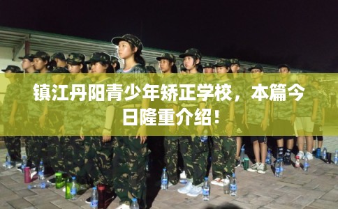 镇江丹阳青少年矫正学校,本篇今日隆重介绍! 镇江丹阳青少年矫正学校,本篇今日隆重介绍!