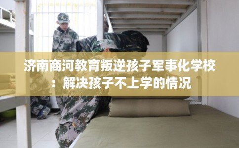 济南商河教育叛逆孩子军事化学校：解决孩子不上学的情况