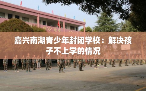 嘉兴南湖青少年封闭学校:解决孩子不上学的情况 嘉兴南湖青少年封闭学校:解决孩子不上学的情况