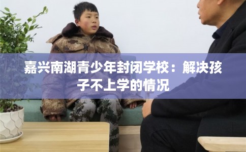 嘉兴南湖青少年封闭学校:解决孩子不上学的情况 嘉兴南湖青少年封闭学校:解决孩子不上学的情况