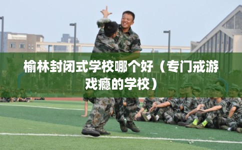 榆林封闭式学校哪个好（专门戒游戏瘾的学校）