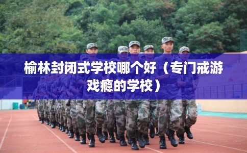 榆林封闭式学校哪个好（专门戒游戏瘾的学校）