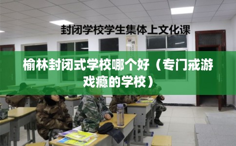 榆林封闭式学校哪个好（专门戒游戏瘾的学校）