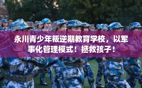 永川青少年叛逆期教育学校，以军事化管理模式！拯救孩子！