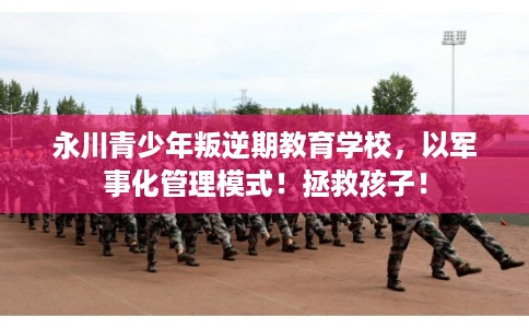 永川青少年叛逆期教育学校，以军事化管理模式！拯救孩子！