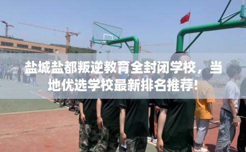 盐城盐都叛逆教育全封闭学校，当地优选学校最新排名推荐!