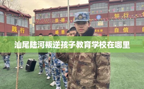 汕尾陆河叛逆孩子教育学校在哪里 汕尾陆河叛逆孩子教育学校在哪里