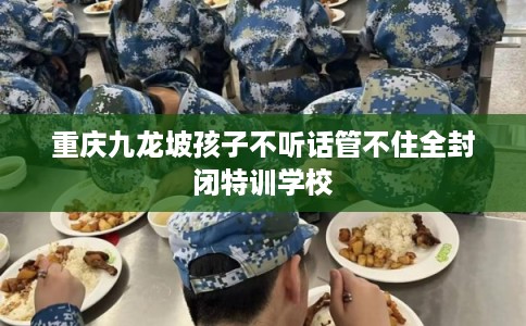 重庆九龙坡孩子不听话管不住全封闭特训学校 重庆九龙坡孩子不听话管不住全封闭特训学校